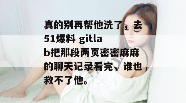 真的别再帮他洗了，去51爆料 gitlab把那段两页密密麻麻的聊天记录看完，谁也救不了他。