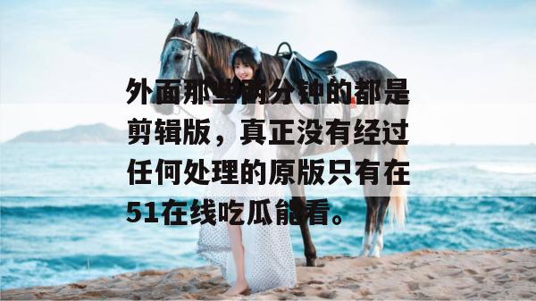外面那些两分钟的都是剪辑版,真正没有经过任何处理的原版只有在51在线吃瓜能看。 外面那些两分钟的都是剪辑版,真正没有经过任何处理的原版只有在51在线吃瓜能看。