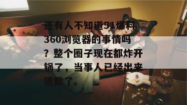 还有人不知道51爆料360浏览器的事情吗？整个圈子现在都炸开锅了，当事人已经出来道歉了。