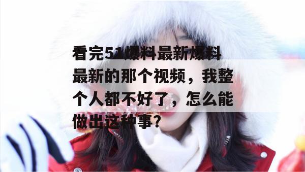看完51爆料最新爆料最新的那个视频，我整个人都不好了，怎么能做出这种事？