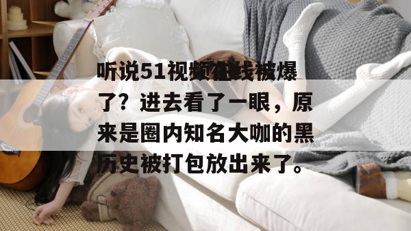听说51视频在线被爆了?进去看了一眼,原来是圈内知名大咖的黑历史被打包放出来了。 听说51视频在线被爆了?进去看了一眼,原来是圈内知名大咖的黑历史被打包放出来了。