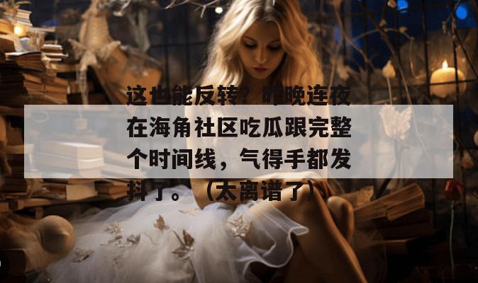 这也能反转？昨晚连夜在海角社区吃瓜跟完整个时间线，气得手都发抖了。（太离谱了）