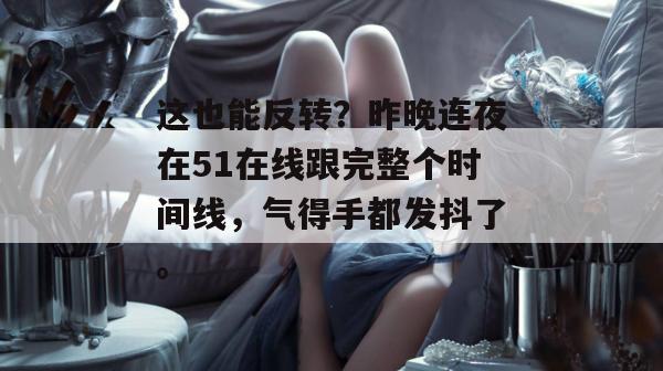 这也能反转？昨晚连夜在51在线跟完整个时间线，气得手都发抖了。