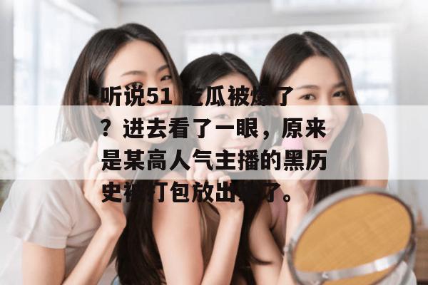 听说51 吃瓜被爆了？进去看了一眼，原来是某高人气主播的黑历史被打包放出来了。