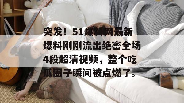 突发！51爆料网最新爆料刚刚流出绝密全场4段超清视频，整个吃瓜圈子瞬间被点燃了。