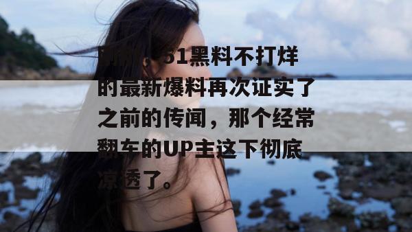 刚刚,51黑料不打烊的最新爆料再次证实了之前的传闻,那个经常翻车的UP主这下彻底凉透了。 刚刚,51黑料不打烊的最新爆料再次证实了之前的传闻,那个经常翻车的UP主这下彻底凉透了。