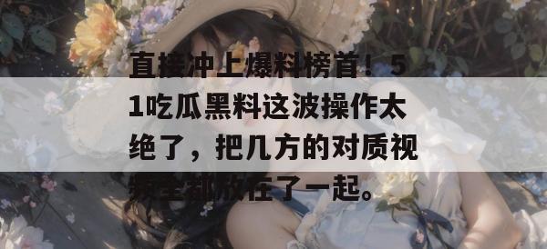 直接冲上爆料榜首！51吃瓜黑料这波操作太绝了，把几方的对质视频全都放在了一起。