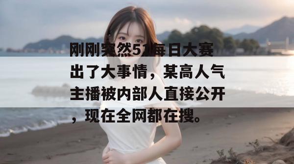 刚刚突然51每日大赛出了大事情，某高人气主播被内部人直接公开，现在全网都在搜。