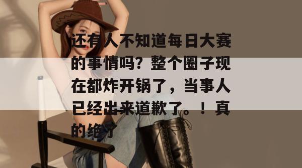 还有人不知道每日大赛的事情吗？整个圈子现在都炸开锅了，当事人已经出来道歉了。！真的绝了