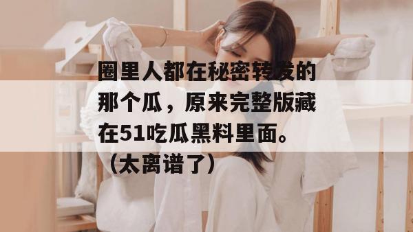 圈里人都在秘密转发的那个瓜，原来完整版藏在51吃瓜黑料里面。（太离谱了）