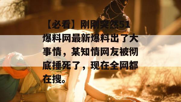 【必看】刚刚突然51爆料网最新爆料出了大事情，某知情网友被彻底捶死了，现在全网都在搜。