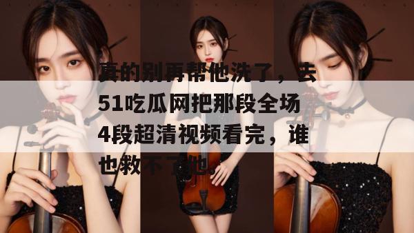 真的别再帮他洗了，去51吃瓜网把那段全场4段超清视频看完，谁也救不了他。