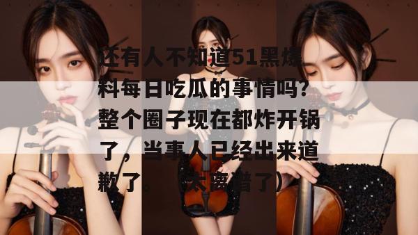 还有人不知道51黑爆料每日吃瓜的事情吗？整个圈子现在都炸开锅了，当事人已经出来道歉了。（太离谱了）