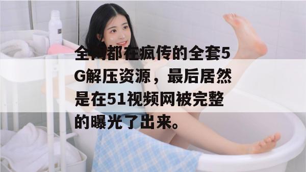 全网都在疯传的全套5G解压资源，最后居然是在51视频网被完整的曝光了出来。