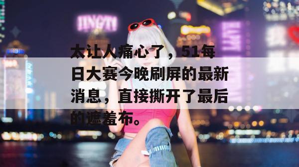 太让人痛心了，51每日大赛今晚刷屏的最新消息，直接撕开了最后的遮羞布。