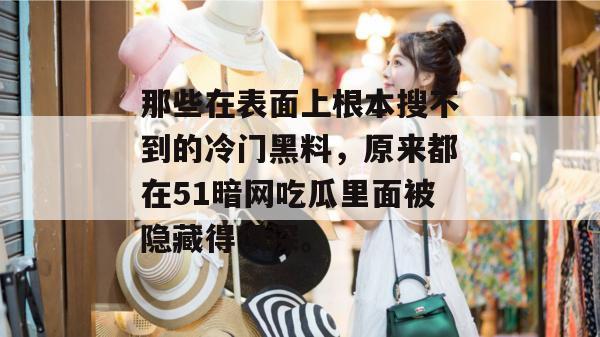 那些在表面上根本搜不到的冷门黑料，原来都在51暗网吃瓜里面被隐藏得很深。
